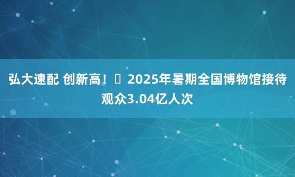 弘大速配 创新高！​2025年暑期全国博物馆接待观众3.04亿人次