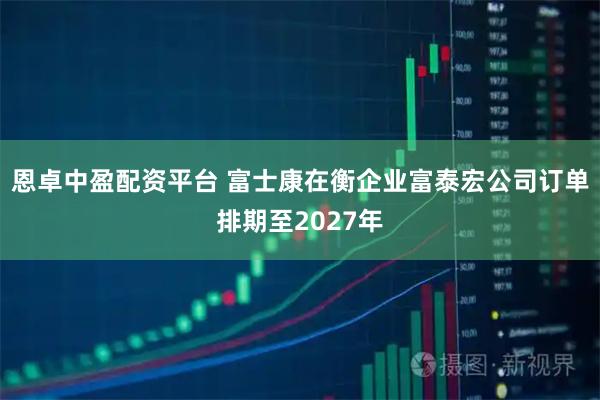 恩卓中盈配资平台 富士康在衡企业富泰宏公司订单排期至2027年
