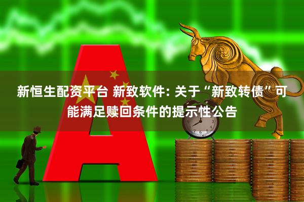 新恒生配资平台 新致软件: 关于“新致转债”可能满足赎回条件的提示性公告