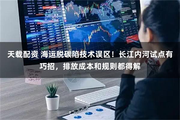 天载配资 海运脱碳陷技术误区！长江内河试点有巧招，排放成本和规则都得解