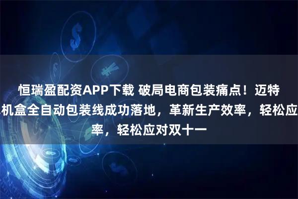 恒瑞盈配资APP下载 破局电商包装痛点！迈特威智能飞机盒全自动包装线成功落地，革新生产效率，轻松应对双十一