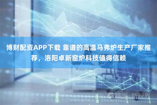 博财配资APP下载 靠谱的高温马弗炉生产厂家推荐，洛阳卓新窑炉科技值得信赖