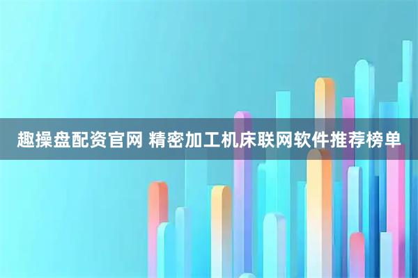 趣操盘配资官网 精密加工机床联网软件推荐榜单