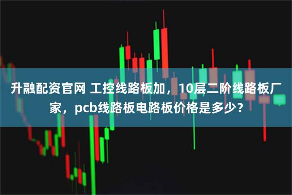 升融配资官网 工控线路板加，10层二阶线路板厂家，pcb线路板电路板价格是多少？