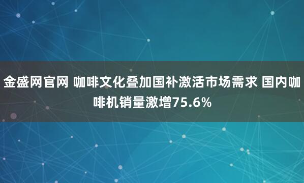 金盛网官网 咖啡文化叠加国补激活市场需求 国内咖啡机销量激增75.6%