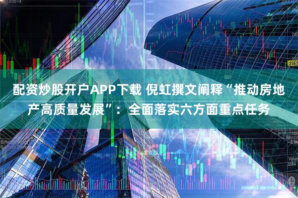 配资炒股开户APP下载 倪虹撰文阐释“推动房地产高质量发展”：全面落实六方面重点任务