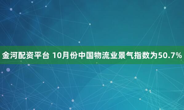 金河配资平台 10月份中国物流业景气指数为50.7%