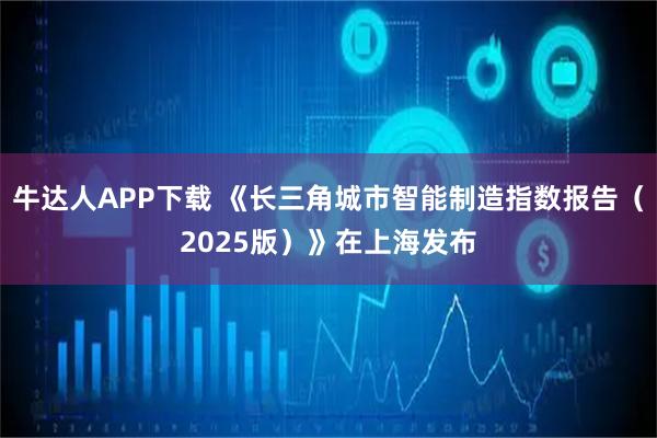 牛达人APP下载 《长三角城市智能制造指数报告(2025版)》在上海发布