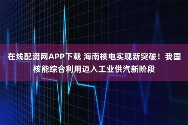 在线配资网APP下载 海南核电实现新突破！我国核能综合利用迈入工业供汽新阶段