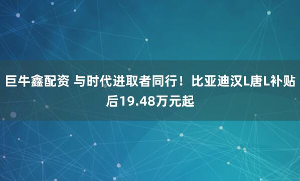 巨牛鑫配资 与时代进取者同行！比亚迪汉L唐L补贴后19.48万元起
