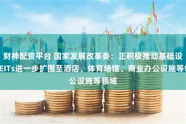 财神配资平台 国家发展改革委：正积极推动基础设施REITs进一步扩围至酒店、体育场馆、商业办公设施等领域