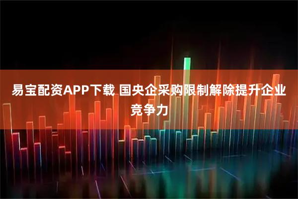 易宝配资APP下载 国央企采购限制解除提升企业竞争力