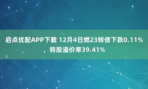 启点优配APP下载 12月4日燃23转债下跌0.11%,转股溢价率39.41%