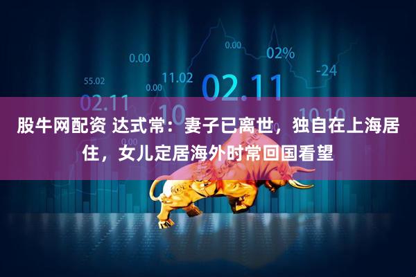 股牛网配资 达式常：妻子已离世，独自在上海居住，女儿定居海外时常回国看望