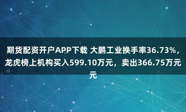 期货配资开户APP下载 大鹏工业换手率36.73%，龙虎榜上机构买入599.10万元，卖出366.75万元