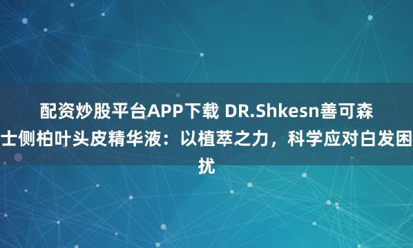 配资炒股平台APP下载 DR.Shkesn善可森博士侧柏叶头皮精华液：以植萃之力，科学应对白发困扰