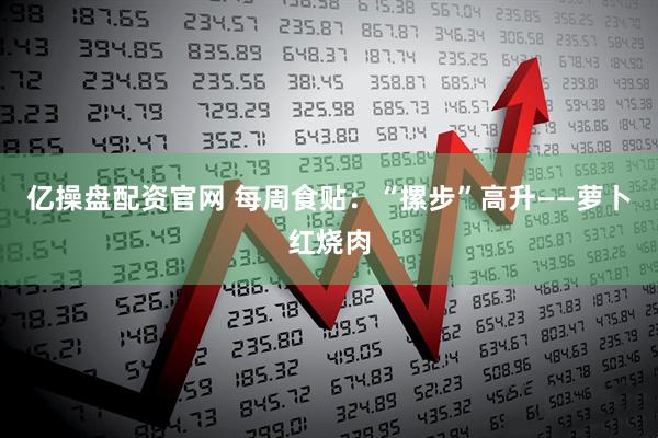 亿操盘配资官网 每周食贴：“摞步”高升——萝卜红烧肉