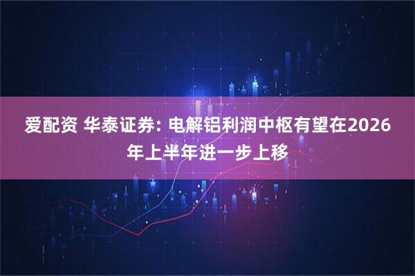 爱配资 华泰证券: 电解铝利润中枢有望在2026年上半年进一步上移