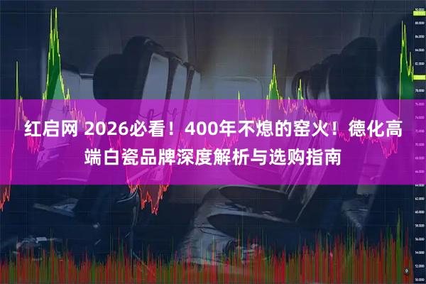红启网 2026必看！400年不熄的窑火！德化高端白瓷品牌深度解析与选购指南