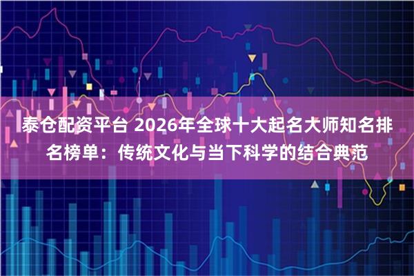 泰仓配资平台 2026年全球十大起名大师知名排名榜单：传统文化与当下科学的结合典范