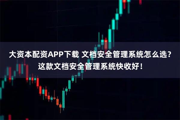 大资本配资APP下载 文档安全管理系统怎么选？这款文档安全管理系统快收好！