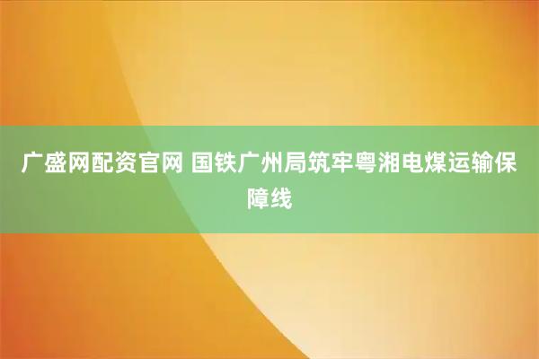 广盛网配资官网 国铁广州局筑牢粤湘电煤运输保障线