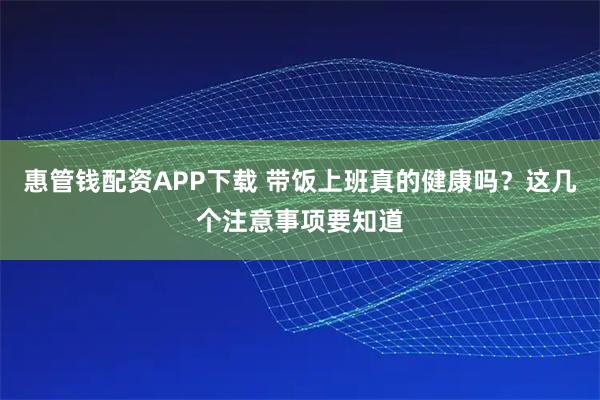 惠管钱配资APP下载 带饭上班真的健康吗？这几个注意事项要知道