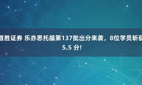 首胜证券 乐亦思托福第137批出分来袭,8位学员斩获 5.5 分!