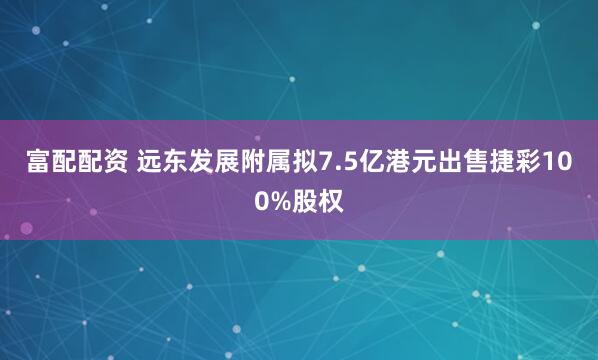 富配配资 远东发展附属拟7.5亿港元出售捷彩100%股权